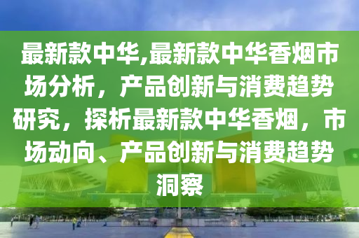 最新款中华,最新款中华香烟市场分析，产品创新与消费趋势研究，探析最新款中华香烟，市场动向、产品创新与消费趋势洞察