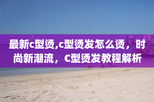 最新c型烫,c型烫发怎么烫，时尚新潮流，C型烫发教程解析