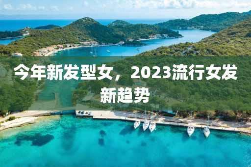 今年新发型女，2023流行女发新趋势