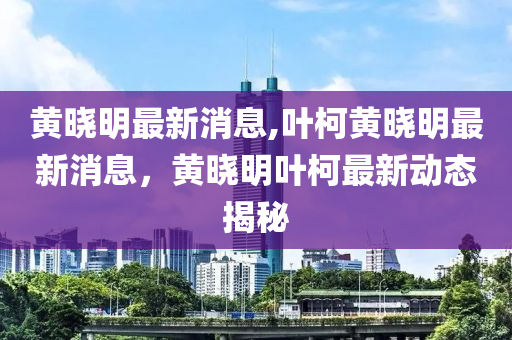 黄晓明最新消息,叶柯黄晓明最新消息，黄晓明叶柯最新动态揭秘