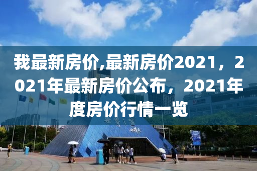 我最新房价,最新房价2021，2021年最新房价公布，2021年度房价行情一览