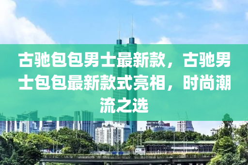 古驰包包男士最新款，古驰男士包包最新款式亮相，时尚潮流之选