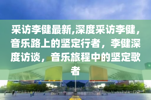 采访李健最新,深度采访李健，音乐路上的坚定行者，李健深度访谈，音乐旅程中的坚定歌者