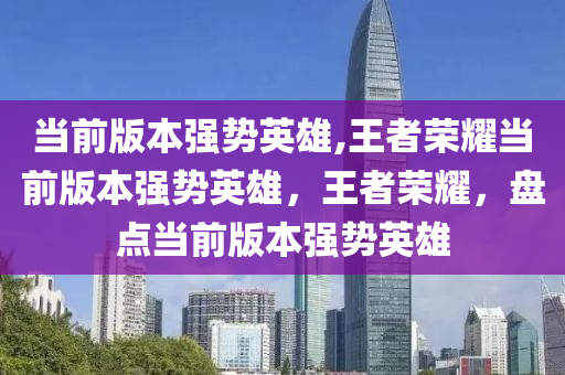 当前版本强势英雄,王者荣耀当前版本强势英雄，王者荣耀，盘点当前版本强势英雄