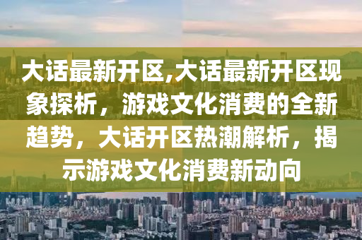 大话最新开区,大话最新开区现象探析，游戏文化消费的全新趋势，大话开区热潮解析，揭示游戏文化消费新动向