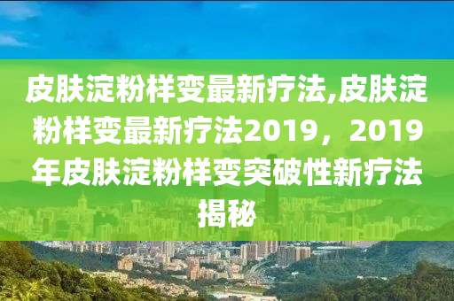 皮肤淀粉样变最新疗法,皮肤淀粉样变最新疗法2019，2019年皮肤淀粉样变突破性新疗法揭秘