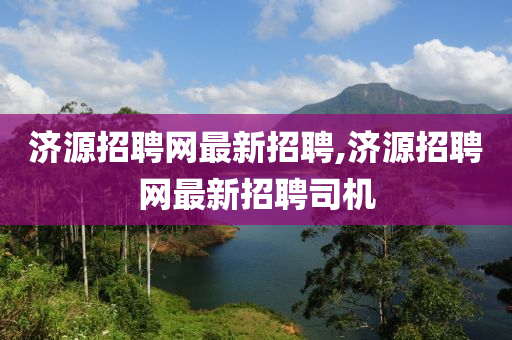 济源招聘网最新招聘,济源招聘网最新招聘司机