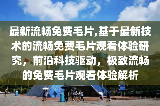 最新流畅免费毛片,基于最新技术的流畅免费毛片观看体验研究，前沿科技驱动，极致流畅的免费毛片观看体验解析