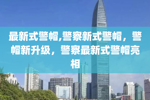 最新式警帽,警察新式警帽，警帽新升级，警察最新式警帽亮相