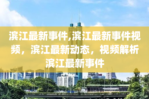 滨江最新事件,滨江最新事件视频，滨江最新动态，视频解析滨江最新事件