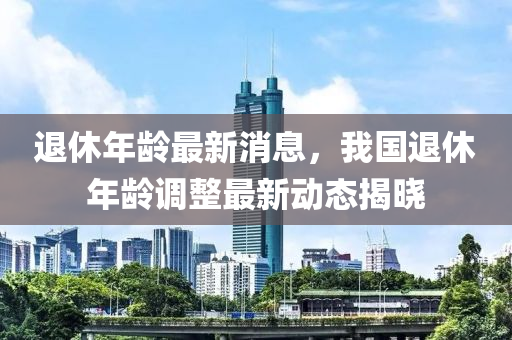 退休年龄最新消息，我国退休年龄调整最新动态揭晓