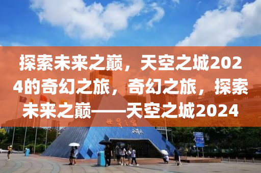 探索未来之巅，天空之城2024的奇幻之旅，奇幻之旅，探索未来之巅——天空之城2024