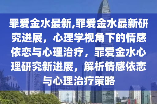 罪爱金水最新,罪爱金水最新研究进展，心理学视角下的情感依恋与心理治疗，罪爱金水心理研究新进展，解析情感依恋与心理治疗策略