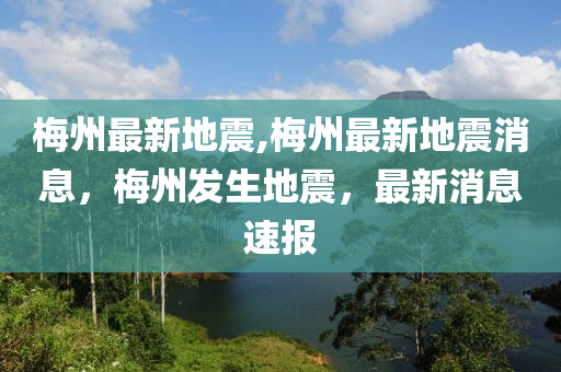 梅州最新地震,梅州最新地震消息，梅州发生地震，最新消息速报