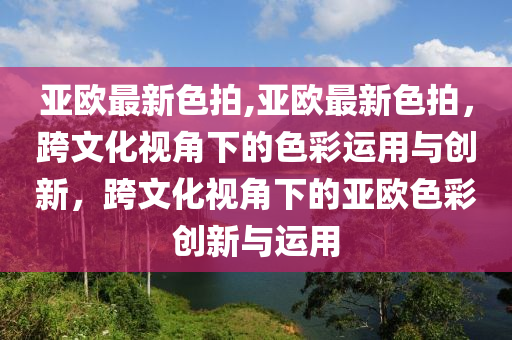 亚欧最新色拍,亚欧最新色拍，跨文化视角下的色彩运用与创新，跨文化视角下的亚欧色彩创新与运用