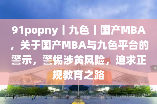 91popny丨九色丨国产MBA，关于国产MBA与九色平台的警示，警惕涉黄风险，追求正规教育之路