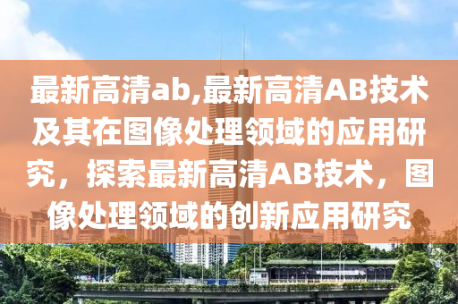 最新高清ab,最新高清AB技术及其在图像处理领域的应用研究，探索最新高清AB技术，图像处理领域的创新应用研究