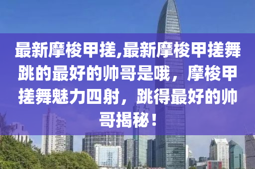 最新摩梭甲搓,最新摩梭甲搓舞跳的最好的帅哥是哦，摩梭甲搓舞魅力四射，跳得最好的帅哥揭秘！