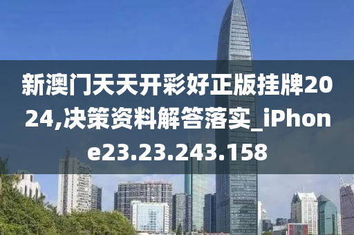 新澳门天天开彩好正版挂牌2024,决策资料解答落实_iPhone23.23.243.158