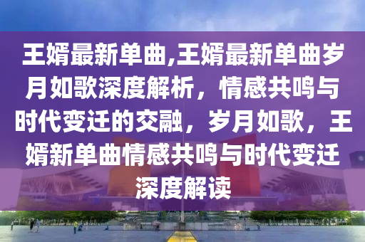 王婿最新单曲,王婿最新单曲岁月如歌深度解析，情感共鸣与时代变迁的交融，岁月如歌，王婿新单曲情感共鸣与时代变迁深度解读