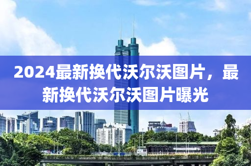 2024最新换代沃尔沃图片，最新换代沃尔沃图片曝光