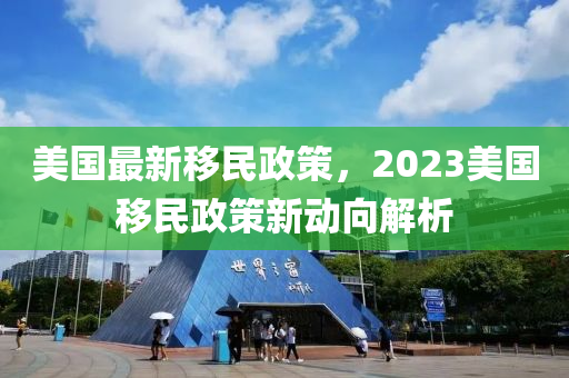 美国最新移民政策，2023美国移民政策新动向解析