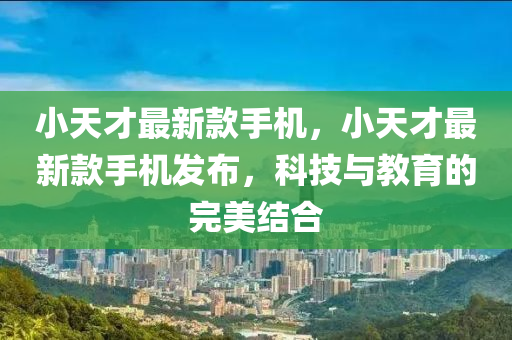 小天才最新款手机，小天才最新款手机发布，科技与教育的完美结合