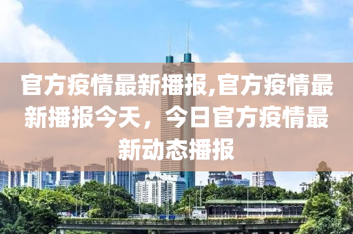 官方疫情最新播报,官方疫情最新播报今天，今日官方疫情最新动态播报