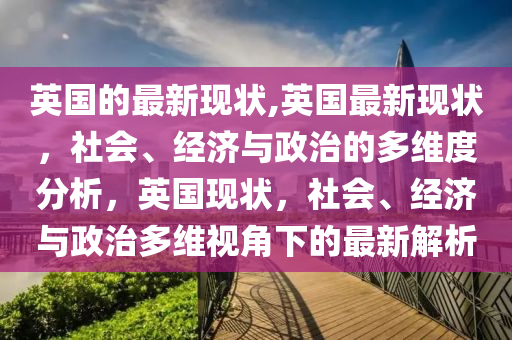 英国的最新现状,英国最新现状，社会、经济与政治的多维度分析，英国现状，社会、经济与政治多维视角下的最新解析