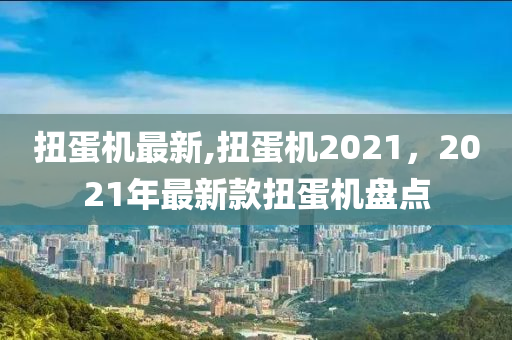 扭蛋机最新,扭蛋机2021，2021年最新款扭蛋机盘点