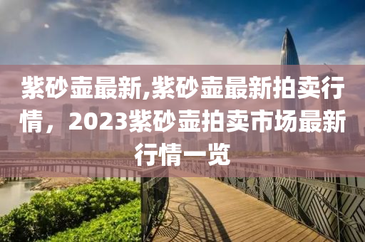 紫砂壶最新,紫砂壶最新拍卖行情，2023紫砂壶拍卖市场最新行情一览