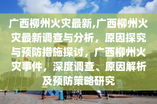 广西柳州火灾最新,广西柳州火灾最新调查与分析，原因探究与预防措施探讨，广西柳州火灾事件，深度调查、原因解析及预防策略研究