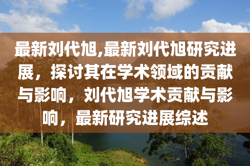 最新刘代旭,最新刘代旭研究进展，探讨其在学术领域的贡献与影响，刘代旭学术贡献与影响，最新研究进展综述