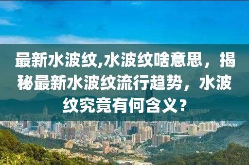 最新水波纹,水波纹啥意思，揭秘最新水波纹流行趋势，水波纹究竟有何含义？