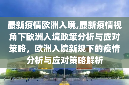 最新疫情欧洲入境,最新疫情视角下欧洲入境政策分析与应对策略，欧洲入境新规下的疫情分析与应对策略解析