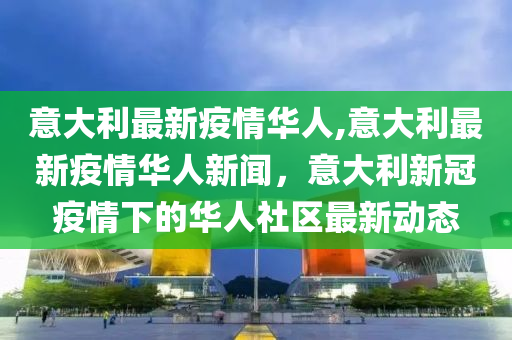 意大利最新疫情华人,意大利最新疫情华人新闻，意大利新冠疫情下的华人社区最新动态