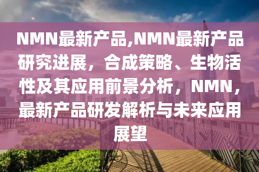 NMN最新产品,NMN最新产品研究进展，合成策略、生物活性及其应用前景分析，NMN，最新产品研发解析与未来应用展望