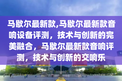 马歇尔最新款,马歇尔最新款音响设备评测，技术与创新的完美融合，马歇尔最新款音响评测，技术与创新的交响乐