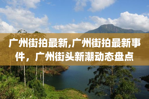 广州街拍最新,广州街拍最新事件，广州街头新潮动态盘点