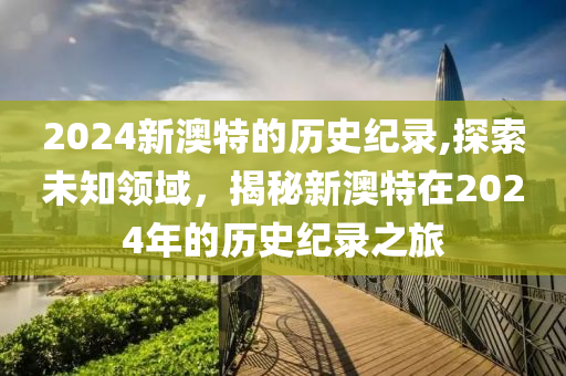 2024新澳特的历史纪录,探索未知领域，揭秘新澳特在2024年的历史纪录之旅