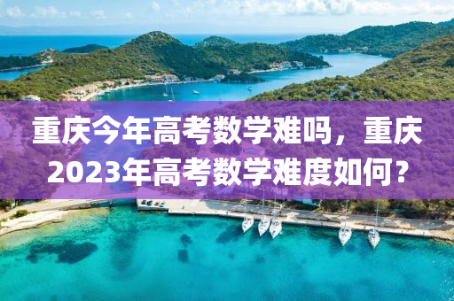 重庆今年高考数学难吗，重庆2023年高考数学难度如何？