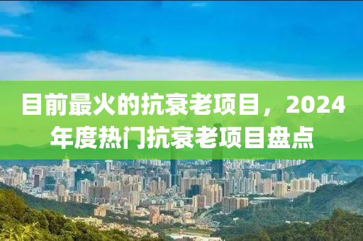 目前最火的抗衰老项目，2024年度热门抗衰老项目盘点