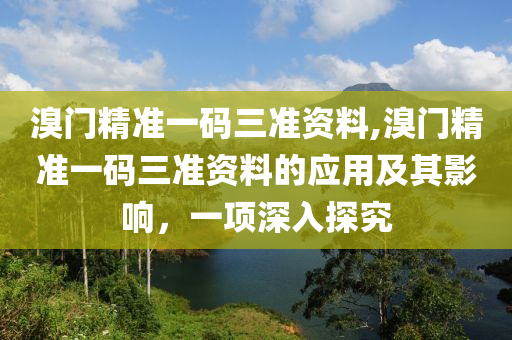 溴门精准一码三准资料,溴门精准一码三准资料的应用及其影响，一项深入探究