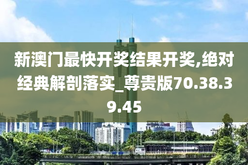 新澳门最快开奖结果开奖,绝对经典解剖落实_尊贵版70.38.39.45