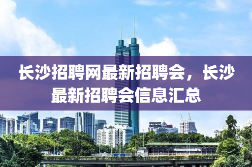 长沙招聘网最新招聘会，长沙最新招聘会信息汇总