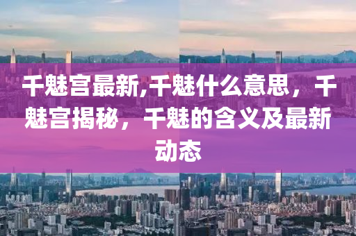 千魅宫最新,千魅什么意思，千魅宫揭秘，千魅的含义及最新动态