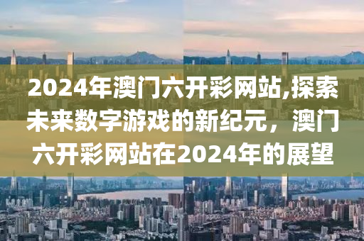 2024年澳门六开彩网站,探索未来数字游戏的新纪元，澳门六开彩网站在2024年的展望