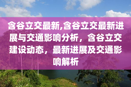 含谷立交最新,含谷立交最新进展与交通影响分析，含谷立交建设动态，最新进展及交通影响解析