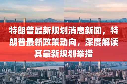 特朗普最新规划消息新闻，特朗普最新政策动向，深度解读其最新规划举措