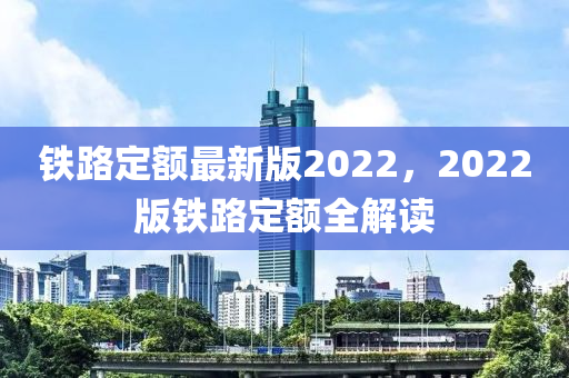 铁路定额最新版2022，2022版铁路定额全解读